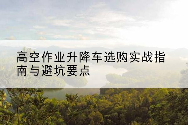 江阴升降车怎么选-高空作业升降车选购实战指南与避坑要点