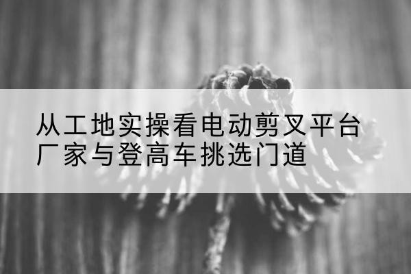 江阴电动剪叉升降平台厂家-从工地实操看电动剪叉平台厂家与登高车挑选门道