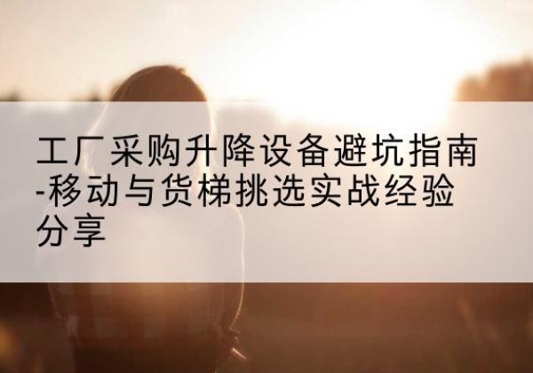 江阴移动式升降机怎么选-工厂采购升降设备避坑指南-移动与货梯挑选实战经验分享