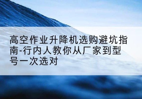 江阴升降平台厂家-高空作业升降机选购避坑指南-行内人教你从厂家到型号一次选对