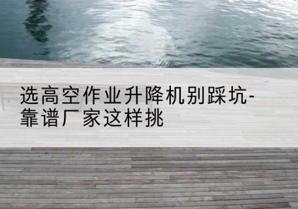 江阴剪叉式升降机厂家-选高空作业升降机别踩坑-靠谱厂家这样挑