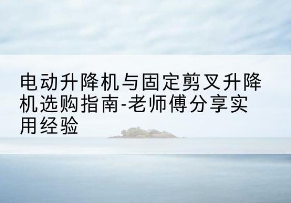 江阴电动升降机怎么选-电动升降机与固定剪叉升降机选购指南-老师傅分享实用经验