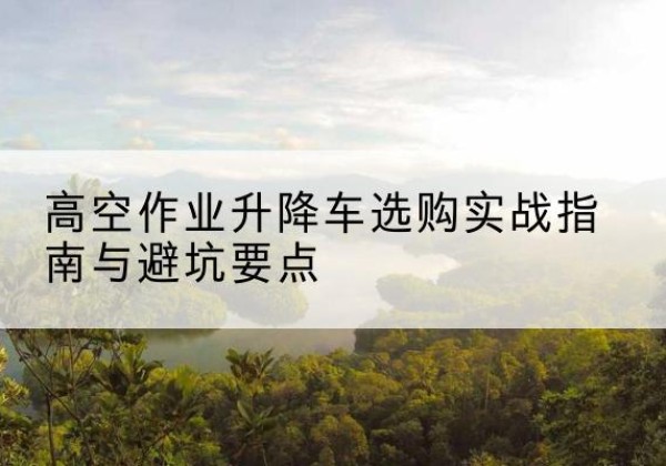 江阴升降车怎么选-高空作业升降车选购实战指南与避坑要点