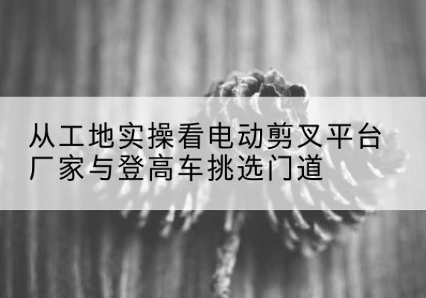 江阴电动剪叉升降平台厂家-从工地实操看电动剪叉平台厂家与登高车挑选门道
