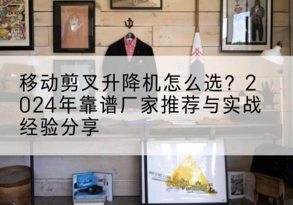 江阴升降平台厂家推荐-移动剪叉升降机怎么选？2024年靠谱厂家推荐与实战经验分享