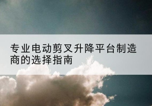 江阴电动剪叉升降平台厂家-专业电动剪叉升降平台制造商的选择指南
